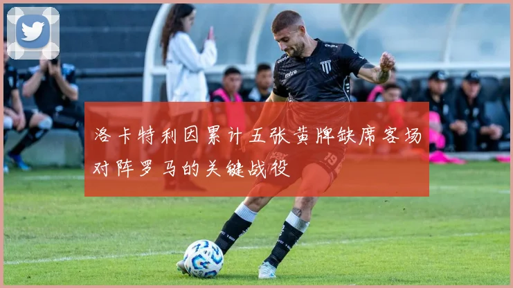 洛卡特利因累计五张黄牌缺席客场对阵罗马的关键战役