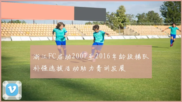 浙江FC启动2007至2016年龄段梯队补强选拔活动助力青训发展