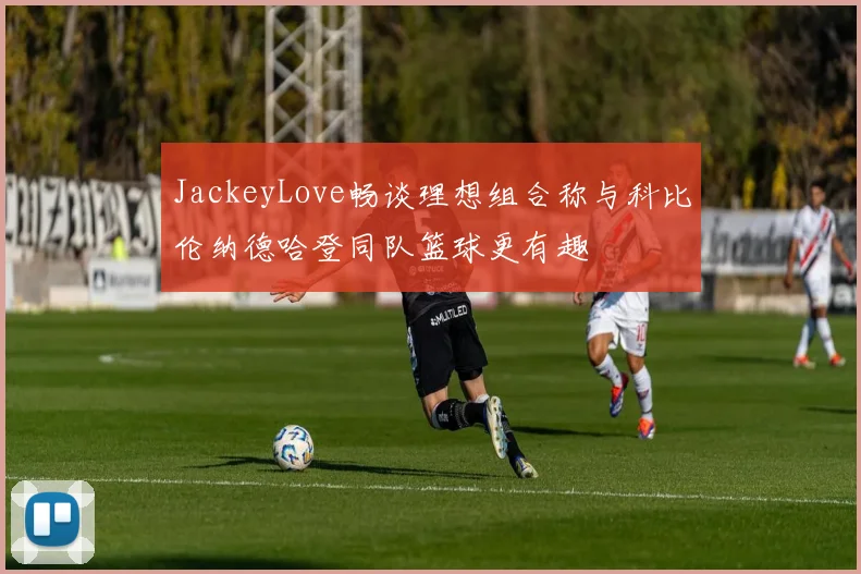 JackeyLove畅谈理想组合称与科比伦纳德哈登同队篮球更有趣