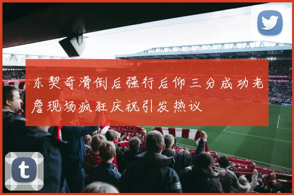 东契奇滑倒后强行后仰三分成功老詹现场疯狂庆祝引发热议