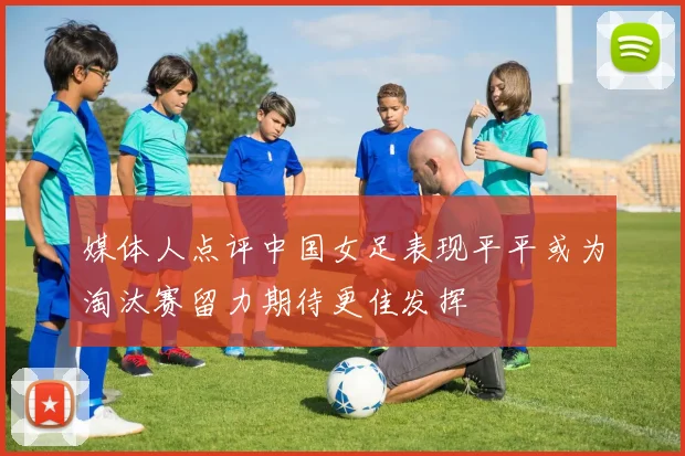 媒体人点评中国女足表现平平或为淘汰赛留力期待更佳发挥
