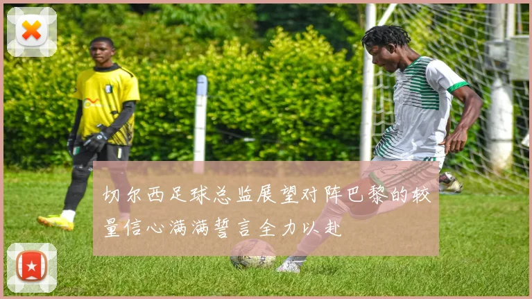 切尔西足球总监展望对阵巴黎的较量信心满满誓言全力以赴