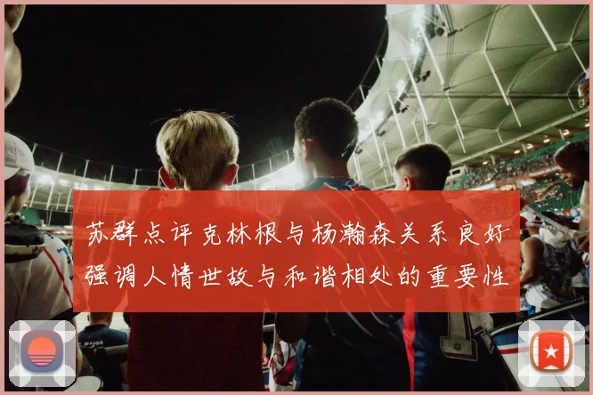 苏群点评克林根与杨瀚森关系良好强调人情世故与和谐相处的重要性