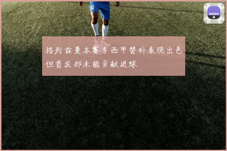 格列兹曼本赛季西甲替补表现出色但首发却未能贡献进球