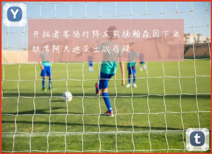 开拓者客场对阵灰熊杨瀚森因下放缺席阿夫迪亚出战存疑