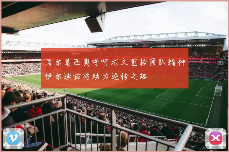 马尔基西奥呼吁尤文重拾团队精神伊尔迪兹将助力逆转之路