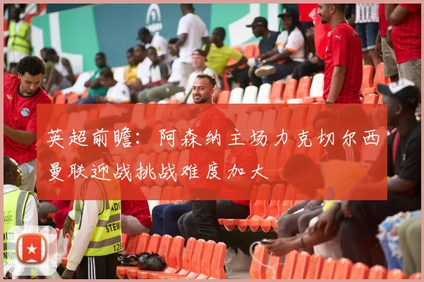 英超前瞻：阿森纳主场力克切尔西曼联迎战挑战难度加大