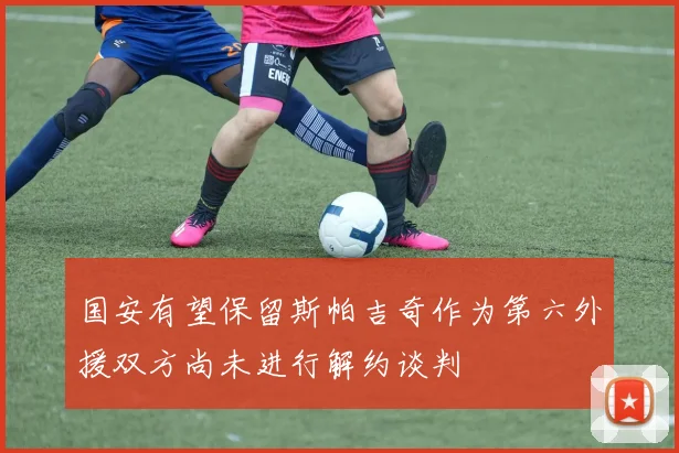 国安有望保留斯帕吉奇作为第六外援双方尚未进行解约谈判