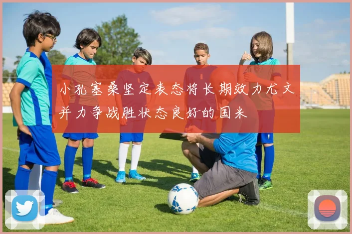 小孔塞桑坚定表态将长期效力尤文并力争战胜状态良好的国米