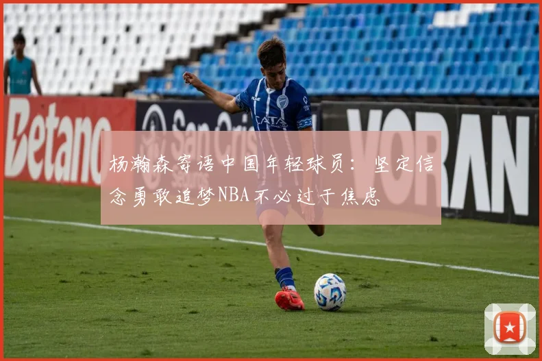 杨瀚森寄语中国年轻球员：坚定信念勇敢追梦NBA不必过于焦虑