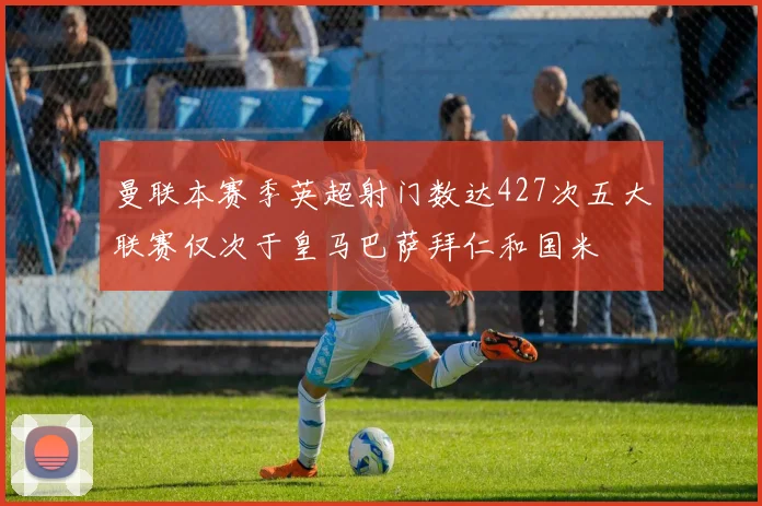 曼联本赛季英超射门数达427次五大联赛仅次于皇马巴萨拜仁和国米