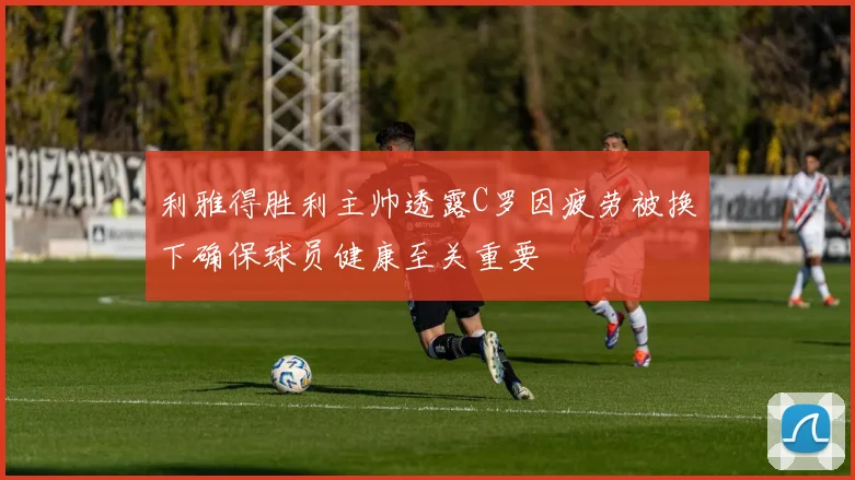 利雅得胜利主帅透露C罗因疲劳被换下确保球员健康至关重要