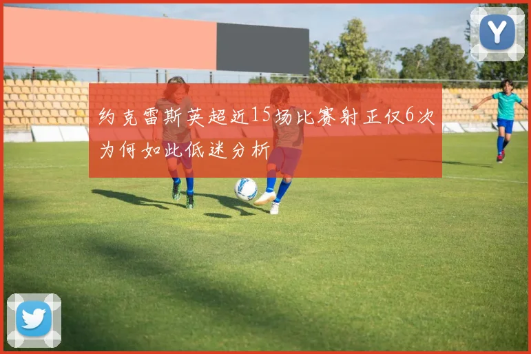 约克雷斯英超近15场比赛射正仅6次为何如此低迷分析