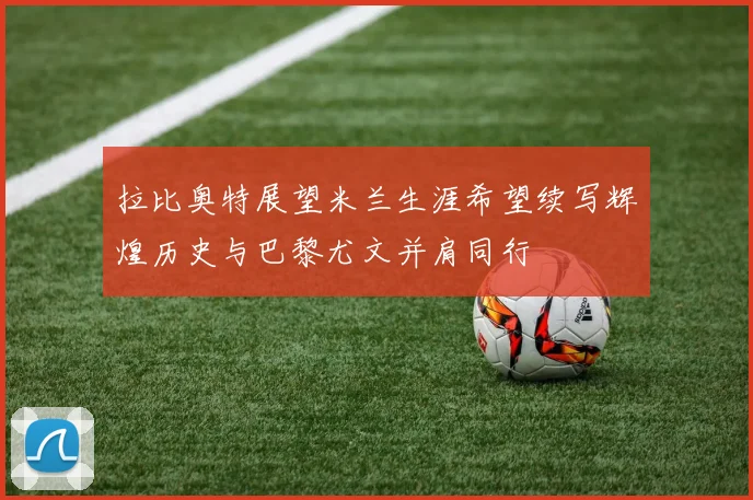 拉比奥特展望米兰生涯希望续写辉煌历史与巴黎尤文并肩同行