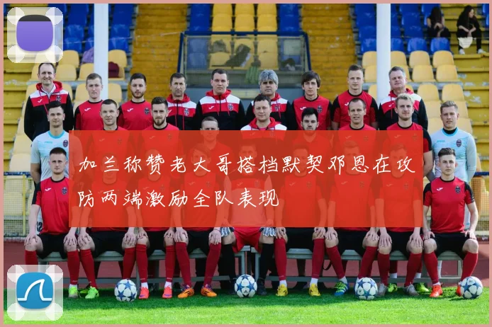 加兰称赞老大哥搭档默契邓恩在攻防两端激励全队表现