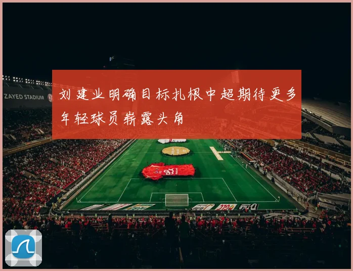 刘建业明确目标扎根中超期待更多年轻球员崭露头角