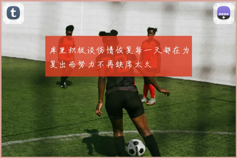 库里积极谈伤情恢复每一天都在为复出而努力不再缺席太久