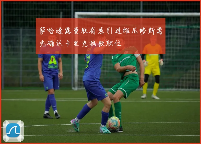 萨哈透露曼联有意引进维尼修斯需先确认卡里克执教职位